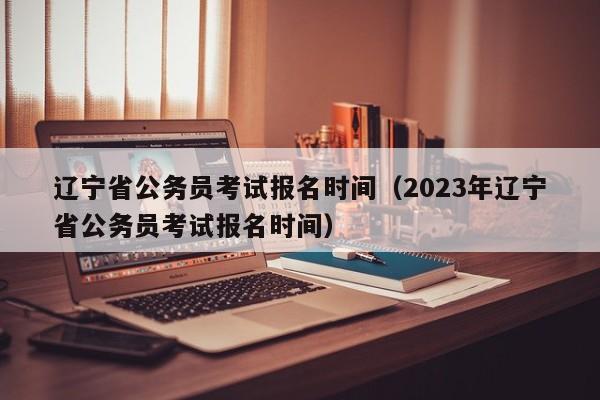 辽宁省公务员考试报名时间（2023年辽宁省公务员考试报名时间）