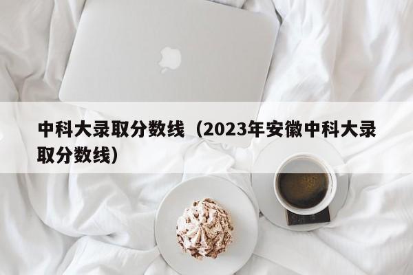 中科大录取分数线（2023年安徽中科大录取分数线）