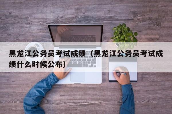 黑龙江公务员考试成绩（黑龙江公务员考试成绩什么时候公布）