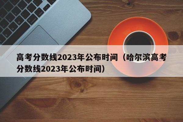 高考分数线2023年公布时间（哈尔滨高考分数线2023年公布时间）