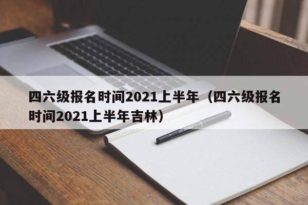 四六级报名时间2021上半年（四六级报名时间2021上半年吉林）