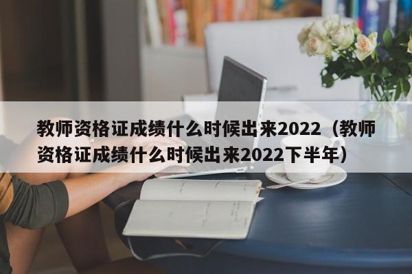 教师资格证成绩什么时候出来2022（教师资格证成绩什么时候出来2022下半年）