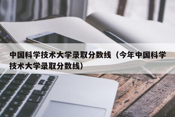 中国科学技术大学录取分数线（今年中国科学技术大学录取分数线）