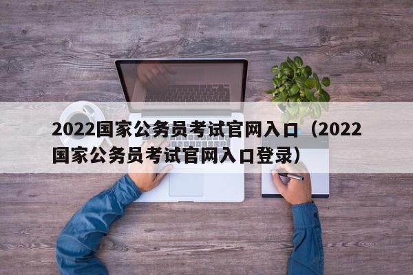 2022国家公务员考试官网入口（2022国家公务员考试官网入口登录）