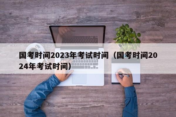 国考时间2023年考试时间（国考时间2024年考试时间）