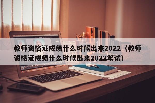 教师资格证成绩什么时候出来2022（教师资格证成绩什么时候出来2022笔试）