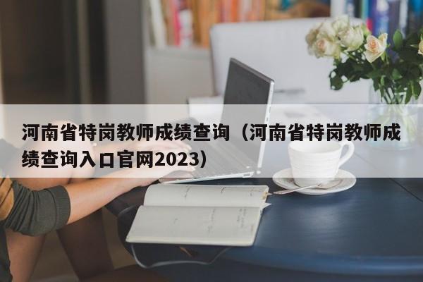 河南省特岗教师成绩查询（河南省特岗教师成绩查询入口官网2023）