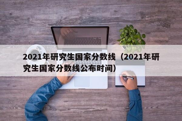 2021年研究生国家分数线（2021年研究生国家分数线公布时间）