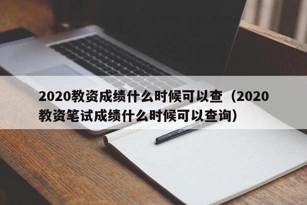 2020教资成绩什么时候可以查（2020教资笔试成绩什么时候可以查询）