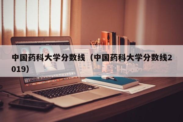 中国药科大学分数线（中国药科大学分数线2019）