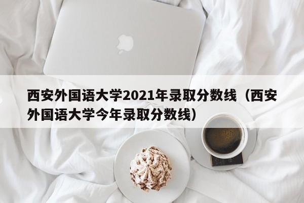 西安外国语大学2021年录取分数线（西安外国语大学今年录取分数线）