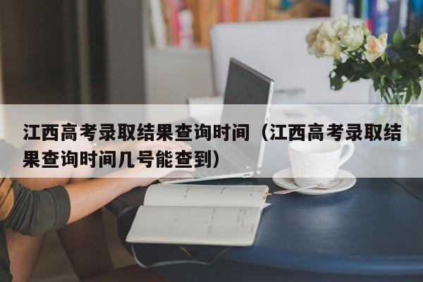 江西高考录取结果查询时间（江西高考录取结果查询时间几号能查到）