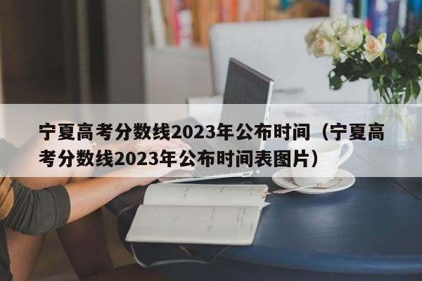 宁夏高考分数线2023年公布时间（宁夏高考分数线2023年公布时间表图片）