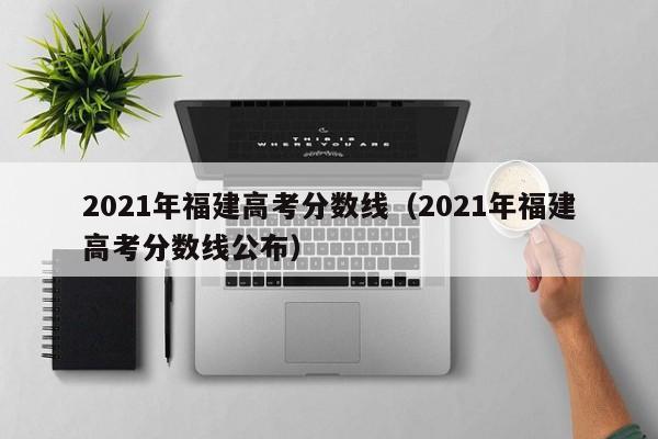 2021年福建高考分数线（2021年福建高考分数线公布）