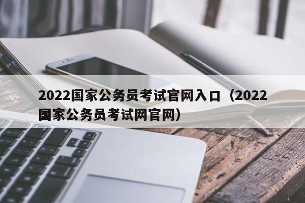 2022国家公务员考试官网入口（2022国家公务员考试网官网）