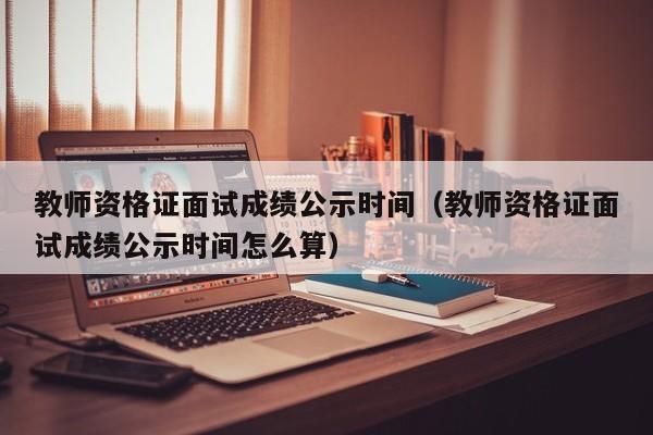 教师资格证面试成绩公示时间（教师资格证面试成绩公示时间怎么算）