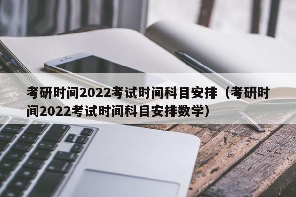 考研时间2022考试时间科目安排（考研时间2022考试时间科目安排数学）