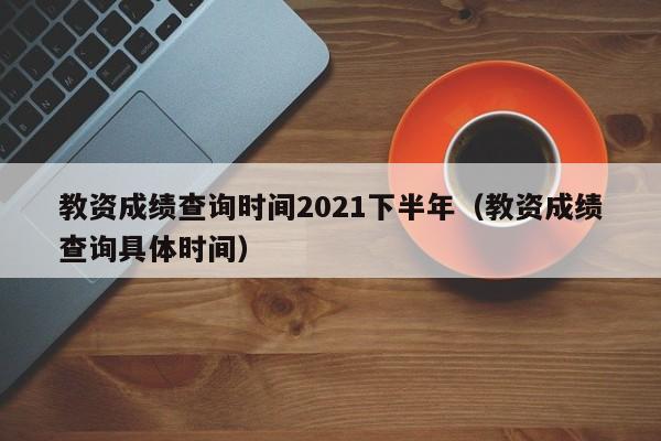 教资成绩查询时间2021下半年（教资成绩查询具体时间）