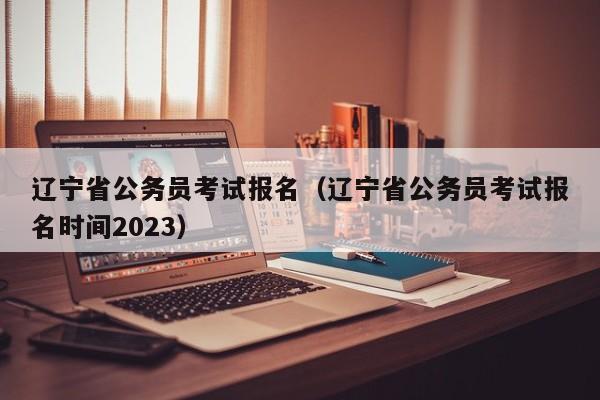 辽宁省公务员考试报名（辽宁省公务员考试报名时间2023）