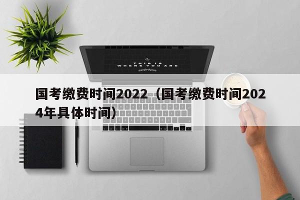 国考缴费时间2022（国考缴费时间2024年具体时间）