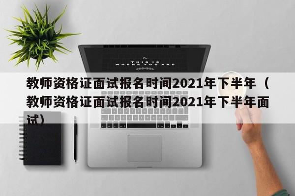 教师资格证面试报名时间2021年下半年（教师资格证面试报名时间2021年下半年面试）