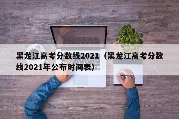 黑龙江高考分数线2021（黑龙江高考分数线2021年公布时间表）