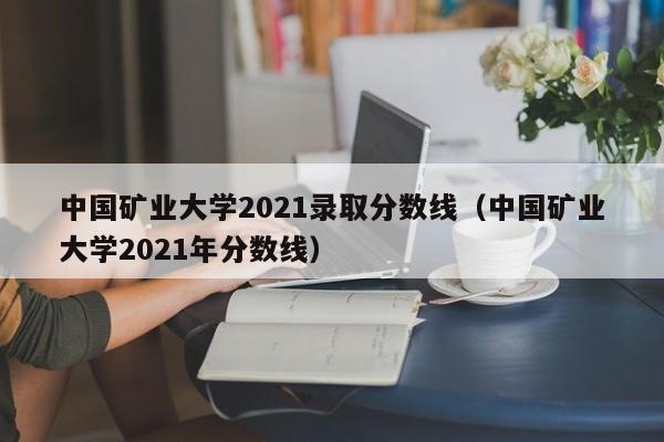 中国矿业大学2021录取分数线（中国矿业大学2021年分数线）