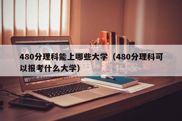 480分理科能上哪些大学（480分理科可以报考什么大学）