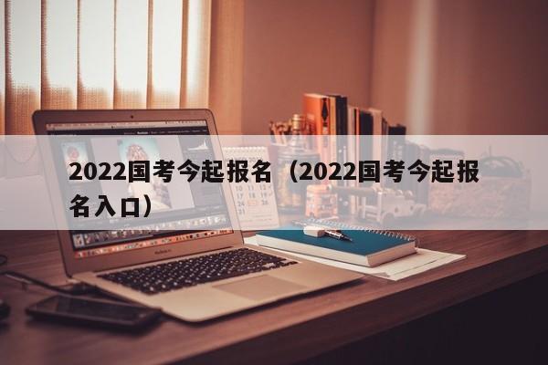 2022国考今起报名（2022国考今起报名入口）