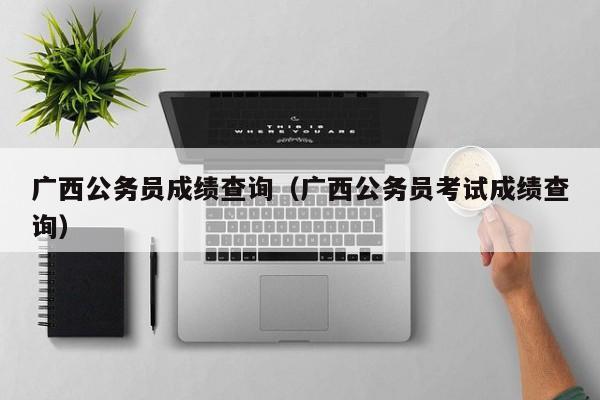 广西公务员成绩查询（广西公务员考试成绩查询）