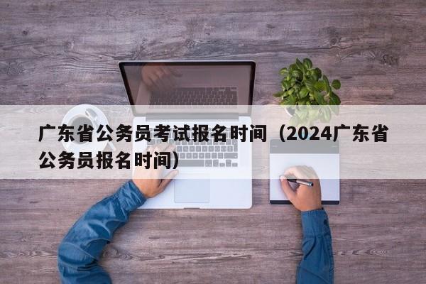 广东省公务员考试报名时间（2024广东省公务员报名时间）