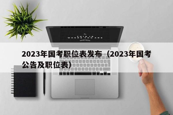 2023年国考职位表发布（2023年国考公告及职位表）