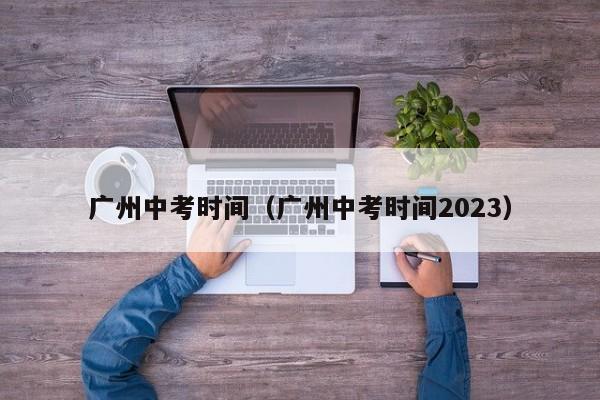 广州中考时间（广州中考时间2023）