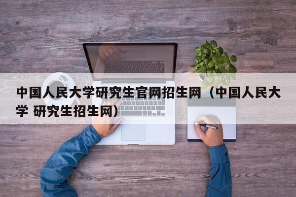 中国人民大学研究生官网招生网（中国人民大学 研究生招生网）