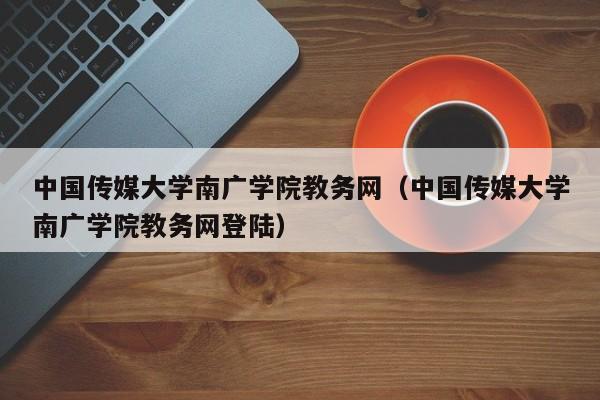 中国传媒大学南广学院教务网（中国传媒大学南广学院教务网登陆）