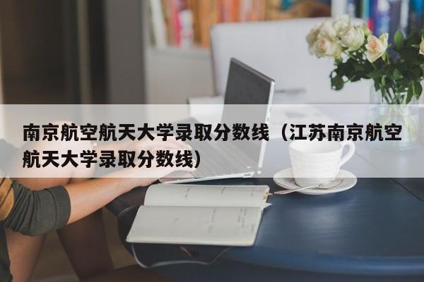 南京航空航天大学录取分数线（江苏南京航空航天大学录取分数线）