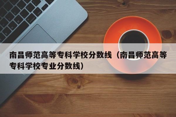 南昌师范高等专科学校分数线（南昌师范高等专科学校专业分数线）