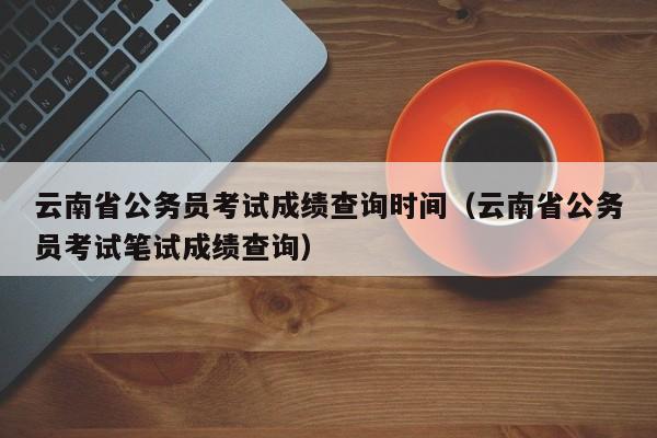 云南省公务员考试成绩查询时间（云南省公务员考试笔试成绩查询）