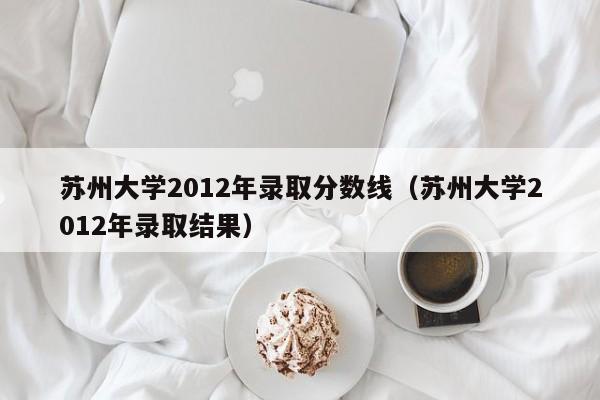 苏州大学2012年录取分数线（苏州大学2012年录取结果）