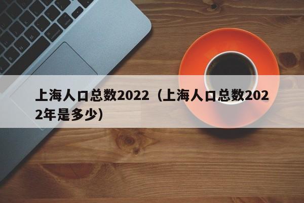 上海人口总数2022（上海人口总数2022年是多少）