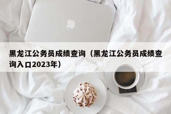 黑龙江公务员成绩查询（黑龙江公务员成绩查询入口2023年）