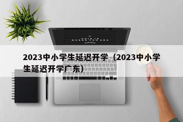 2023中小学生延迟开学（2023中小学生延迟开学广东）