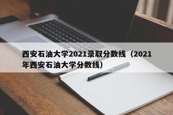 西安石油大学2021录取分数线（2021年西安石油大学分数线）