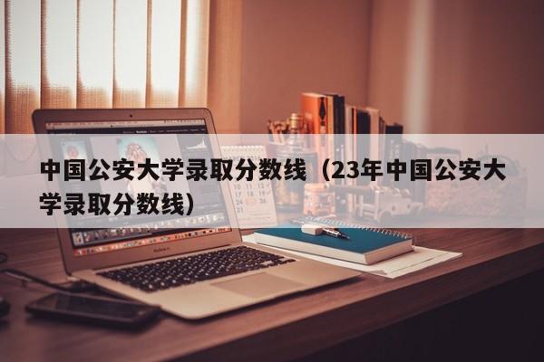 中国公安大学录取分数线（23年中国公安大学录取分数线）