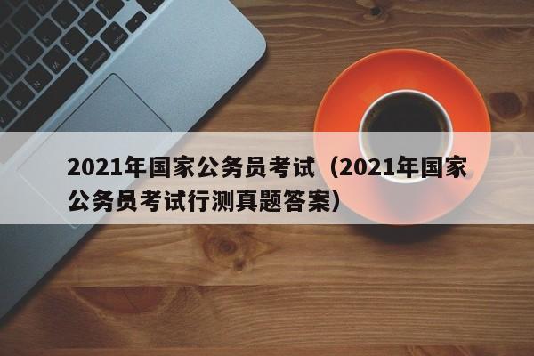 2021年国家公务员考试（2021年国家公务员考试行测真题答案）