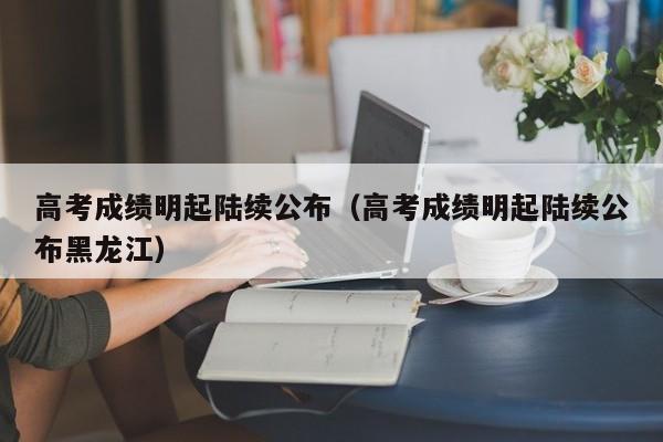 高考成绩明起陆续公布（高考成绩明起陆续公布黑龙江）