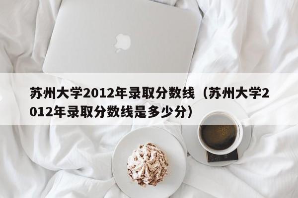 苏州大学2012年录取分数线（苏州大学2012年录取分数线是多少分）