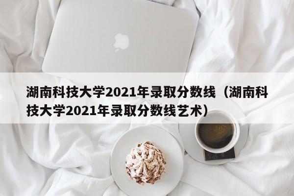 湖南科技大学2021年录取分数线（湖南科技大学2021年录取分数线艺术）