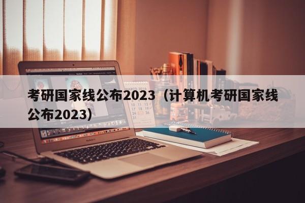 考研国家线公布2023（计算机考研国家线公布2023）