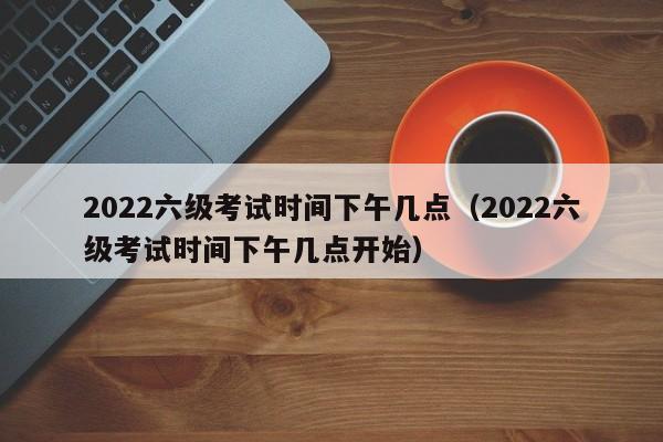 2022六级考试时间下午几点（2022六级考试时间下午几点开始）